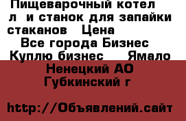 Пищеварочный котел 25 л. и станок для запайки стаканов › Цена ­ 250 000 - Все города Бизнес » Куплю бизнес   . Ямало-Ненецкий АО,Губкинский г.